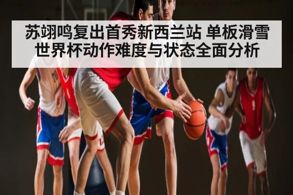 苏翊鸣复出首秀新西兰站 单板滑雪世界杯动作难度与状态全面分析